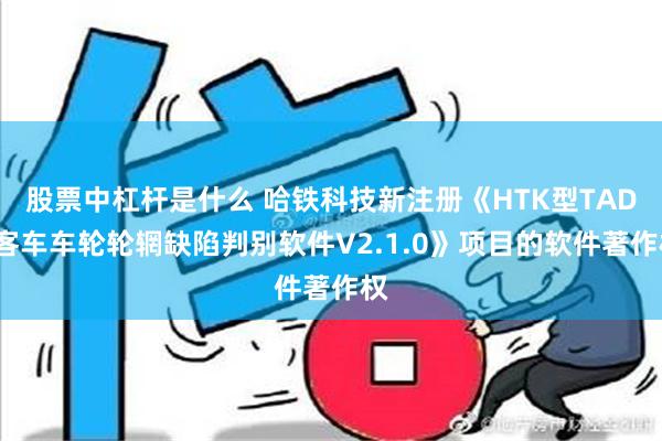 股票中杠杆是什么 哈铁科技新注册《HTK型TADS客车车轮轮辋缺陷判别软件V2.1.0》项目的软件著作权