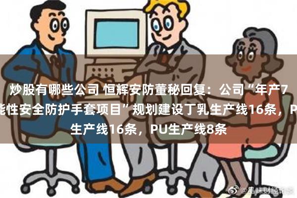 炒股有哪些公司 恒辉安防董秘回复：公司“年产7200万打功能性安全防护手套项目”规划建设丁乳生产线16条，PU生产线8条