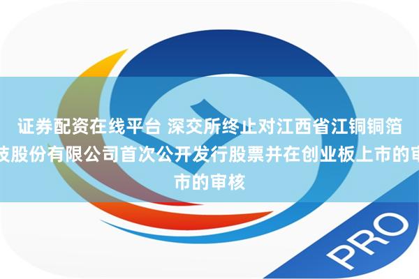 证券配资在线平台 深交所终止对江西省江铜铜箔科技股份有限公司首次公开发行股票并在创业板上市的审核