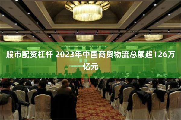 股市配资杠杆 2023年中国商贸物流总额超126万亿元