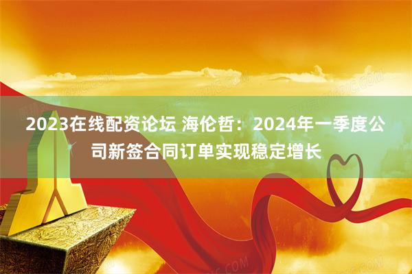 2023在线配资论坛 海伦哲：2024年一季度公司新签合同订单实现稳定增长