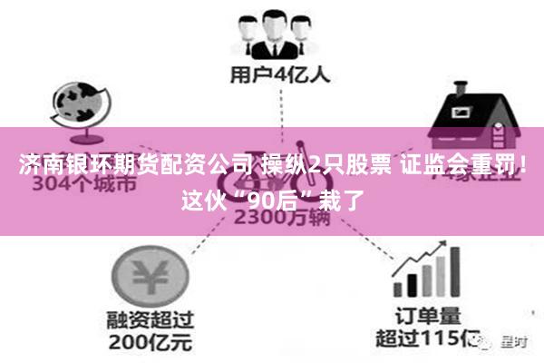 济南银环期货配资公司 操纵2只股票 证监会重罚！这伙“90后”栽了