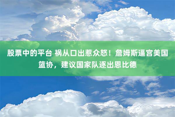 股票中的平台 祸从口出惹众怒！詹姆斯逼宫美国篮协，建议国家队逐出恩比德