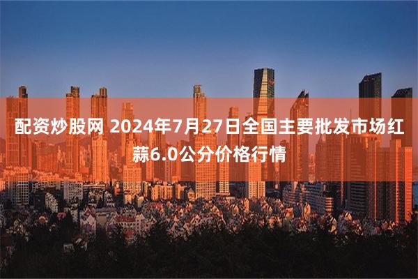 配资炒股网 2024年7月27日全国主要批发市场红蒜6.0公分价格行情