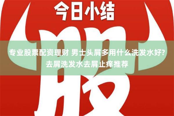 专业股票配资理财 男士头屑多用什么洗发水好?去屑洗发水去屑止痒推荐