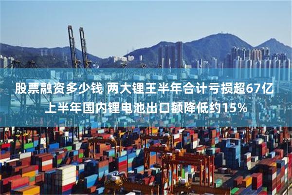 股票融资多少钱 两大锂王半年合计亏损超67亿 上半年国内锂电池出口额降低约15%