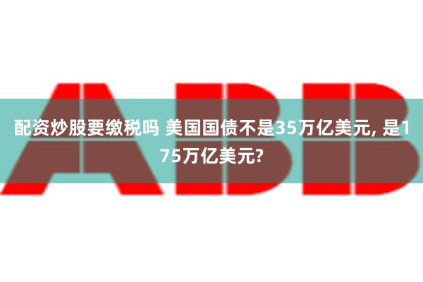 配资炒股要缴税吗 美国国债不是35万亿美元, 是175万亿美元?