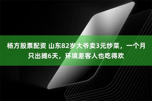 杨方股票配资 山东82岁大爷卖3元炒菜，一个月只出摊6天，环境差客人也吃得欢