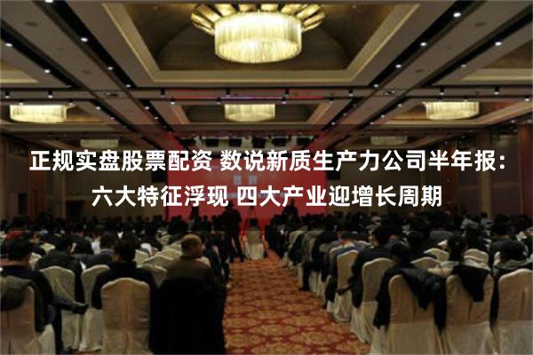 正规实盘股票配资 数说新质生产力公司半年报：六大特征浮现 四大产业迎增长周期