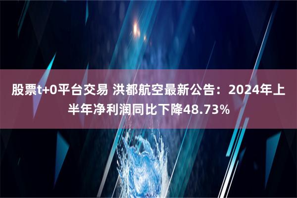 股票t+0平台交易 洪都航空最新公告：2024年上半年净利润同比下降48.73%