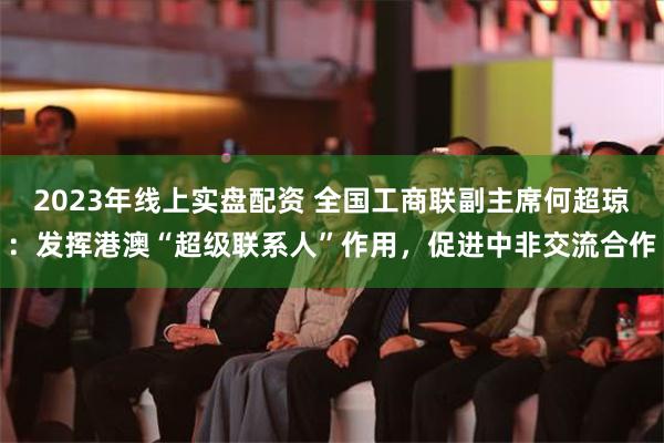 2023年线上实盘配资 全国工商联副主席何超琼：发挥港澳“超级联系人”作用，促进中非交流合作