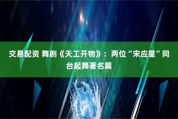 交易配资 舞剧《天工开物》：两位“宋应星”同台起舞著名篇