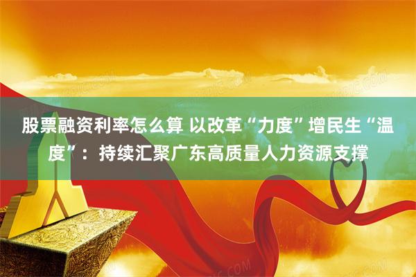 股票融资利率怎么算 以改革“力度”增民生“温度”：持续汇聚广东高质量人力资源支撑