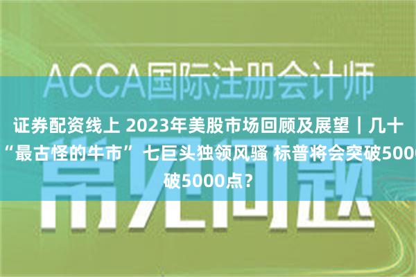 证券配资线上 2023年美股市场回顾及展望｜几十年来“最古怪的牛市” 七巨头独领风骚 标普将会突破5000点？