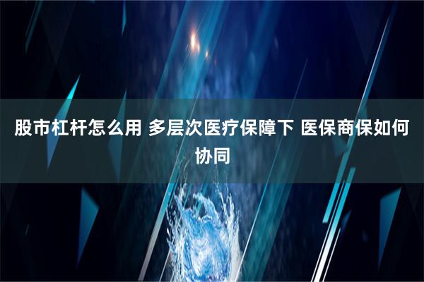 股市杠杆怎么用 多层次医疗保障下 医保商保如何协同