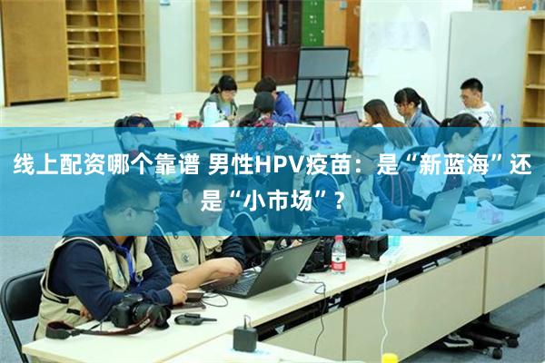 线上配资哪个靠谱 男性HPV疫苗：是“新蓝海”还是“小市场”？