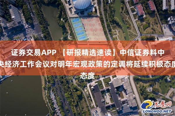 证券交易APP 【研报精选速读】中信证券料中央经济工作会议对明年宏观政策的定调将延续积极态度