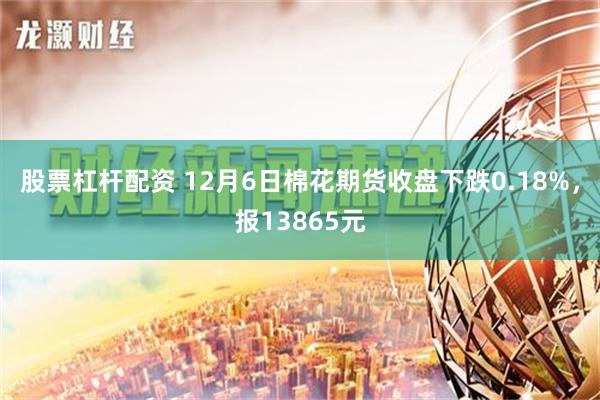 股票杠杆配资 12月6日棉花期货收盘下跌0.18%，报13865元