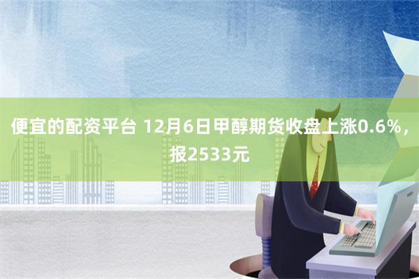 便宜的配资平台 12月6日甲醇期货收盘上涨0.6%，报2533元