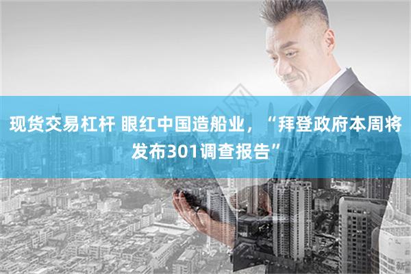 现货交易杠杆 眼红中国造船业，“拜登政府本周将发布301调查报告”