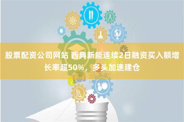 股票配资公司网站 西典新能连续2日融资买入额增长率超50%，多头加速建仓