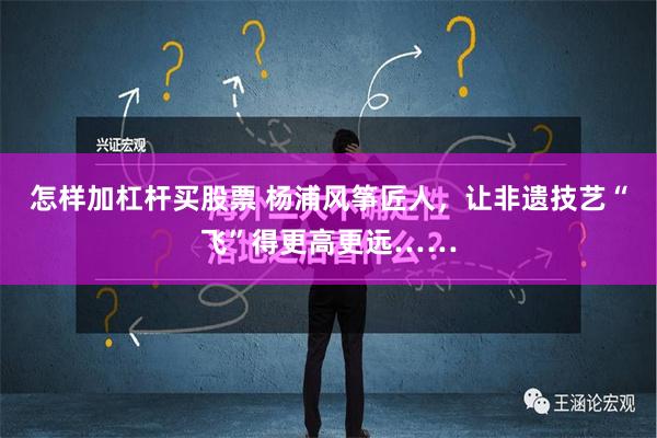 怎样加杠杆买股票 杨浦风筝匠人，让非遗技艺“飞”得更高更远……