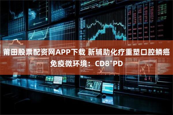 莆田股票配资网APP下载 新辅助化疗重塑口腔鳞癌免疫微环境：CD8⁺PD