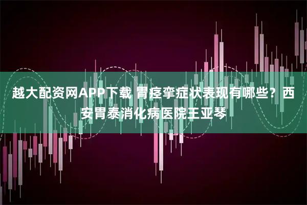 越大配资网APP下载 胃痉挛症状表现有哪些？西安胃泰消化病医院王亚琴