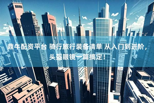 鼎牛配资平台 骑行旅行装备清单 从入门到进阶，头盔眼镜一篇搞定！