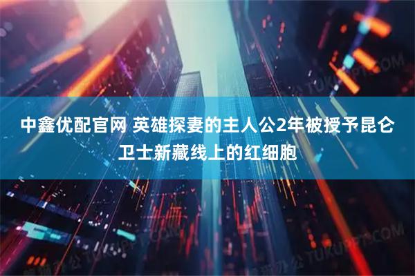 中鑫优配官网 英雄探妻的主人公2年被授予昆仑卫士新藏线上的红细胞
