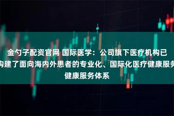金勺子配资官网 国际医学：公司旗下医疗机构已系统构建了面向海内外患者的专业化、国际化医疗健康服务体系