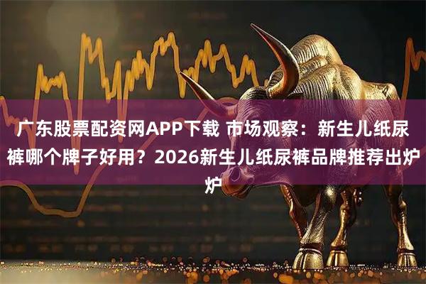 广东股票配资网APP下载 市场观察：新生儿纸尿裤哪个牌子好用？2026新生儿纸尿裤品牌推荐出炉