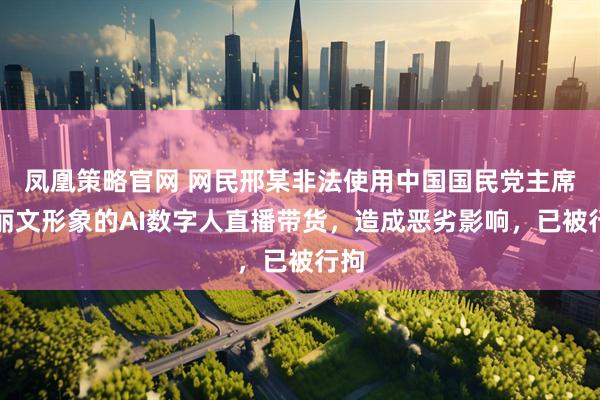 凤凰策略官网 网民邢某非法使用中国国民党主席郑丽文形象的AI数字人直播带货，造成恶劣影响，已被行拘