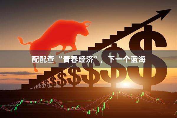 配配查 “青春经济”，下一个蓝海