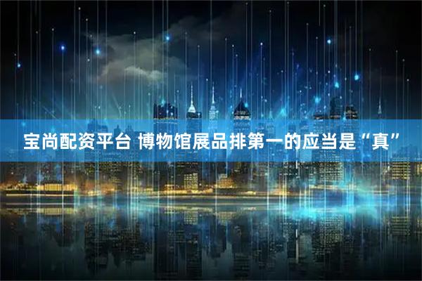 宝尚配资平台 博物馆展品排第一的应当是“真”